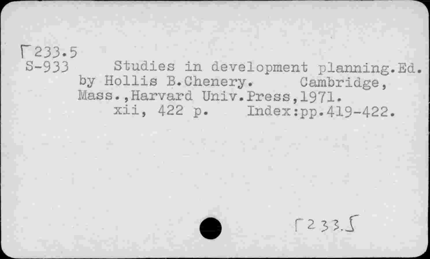 ﻿r233.5
S-933 Studies in development planning.Ed. by Hollis B.Chenery. Cambridge, Mass.,Harvard Univ.Press,1971.
xii, 422 p. Index:pp.419-422.
rz js.f